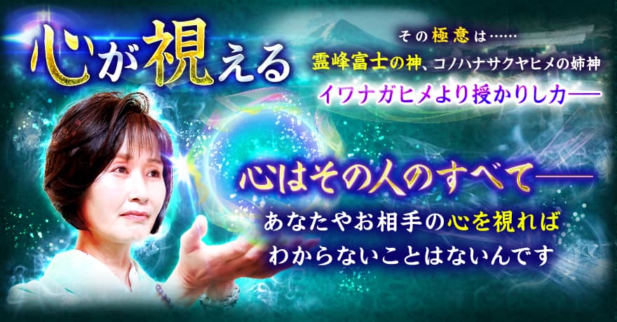 心が視える その極意は…… 霊峰富士の神、コノハナサクヤヒメの姉神 イワナガヒメより授かりし力ーー 心はその人のすべてーー あなたやお相手の心を視ればわからないことはないんです